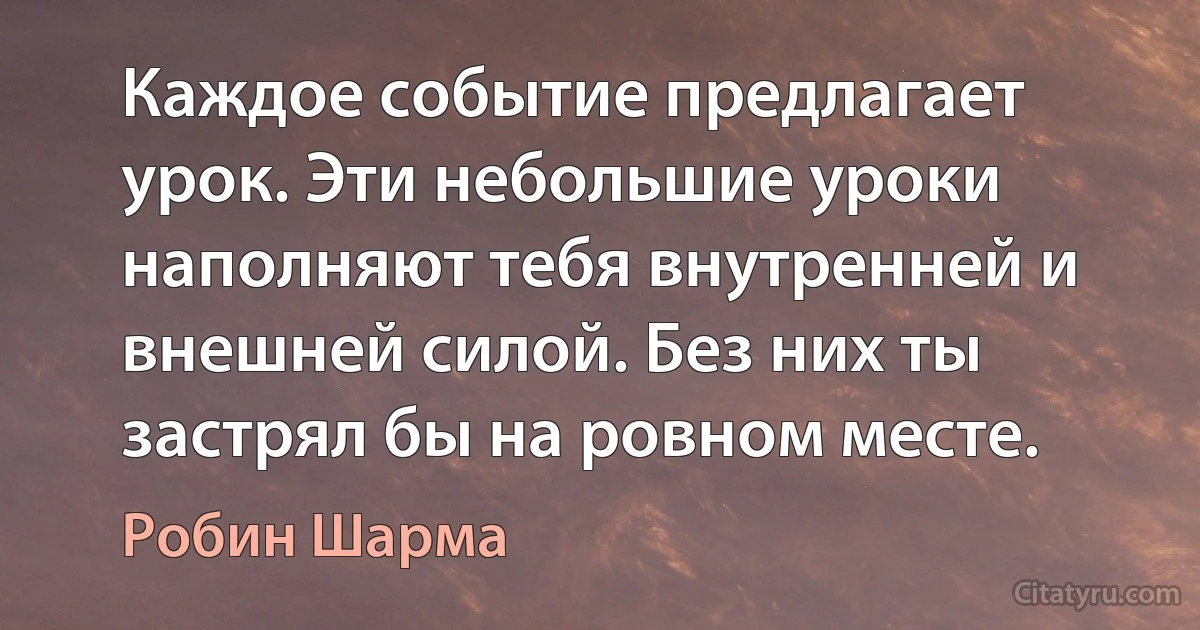 Каждое событие предлагает урок. Эти небольшие уроки наполняют тебя внутренней и внешней силой. Без них ты застрял бы на ровном месте. (Робин Шарма)