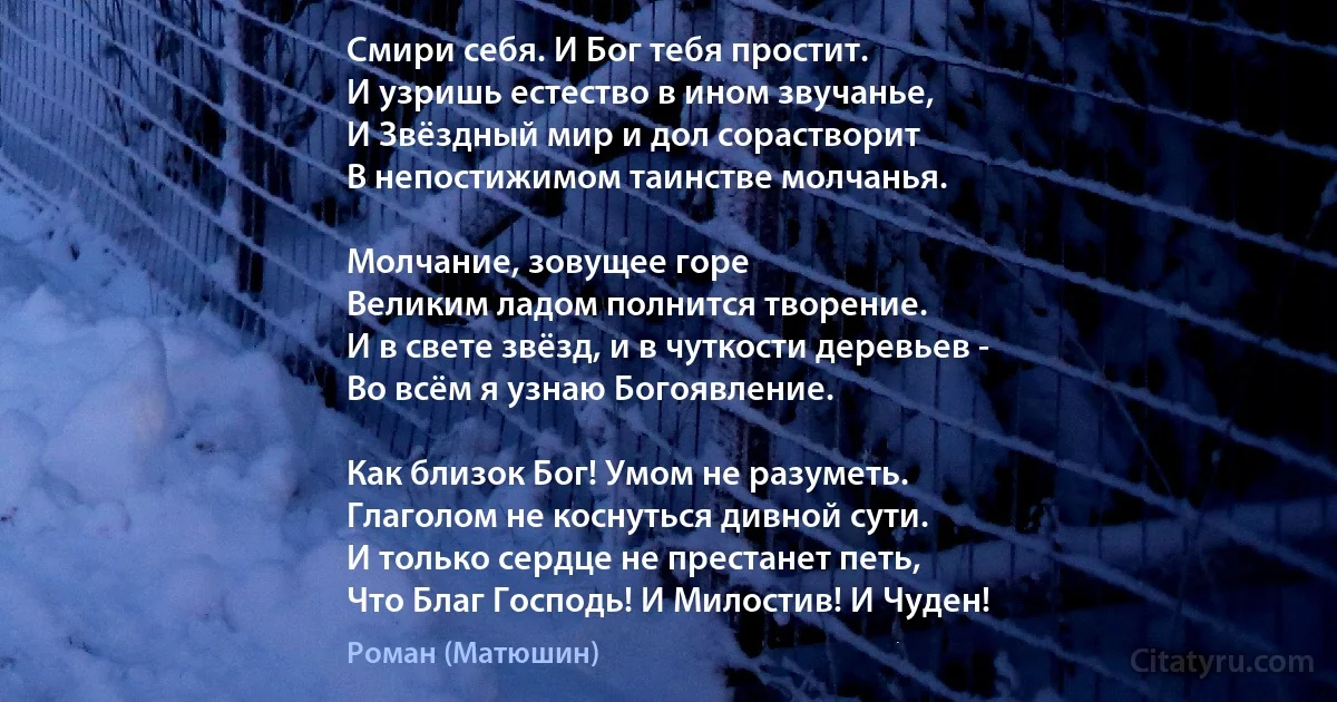 Смири себя. И Бог тебя простит.
И узришь естество в ином звучанье,
И Звёздный мир и дол сорастворит
В непостижимом таинстве молчанья.

Молчание, зовущее горе 
Великим ладом полнится творение.
И в свете звёзд, и в чуткости деревьев -
Во всём я узнаю Богоявление.

Как близок Бог! Умом не разуметь.
Глаголом не коснуться дивной сути.
И только сердце не престанет петь,
Что Благ Господь! И Милостив! И Чуден! (Роман (Матюшин))