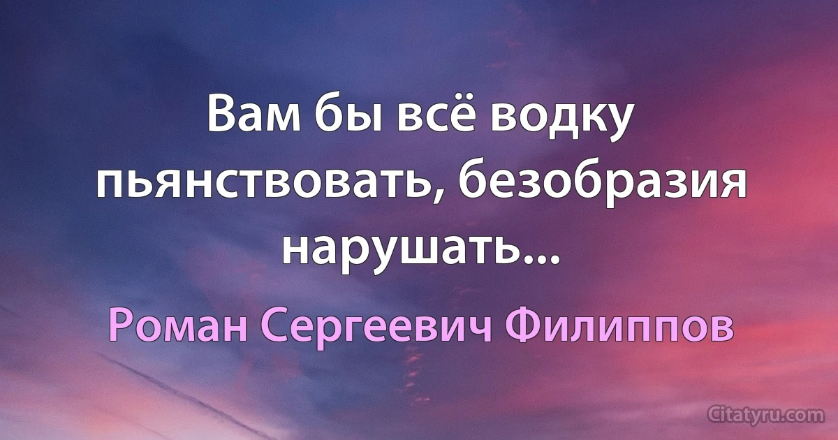 Вам бы всё водку пьянствовать, безобразия нарушать... (Роман Сергеевич Филиппов)