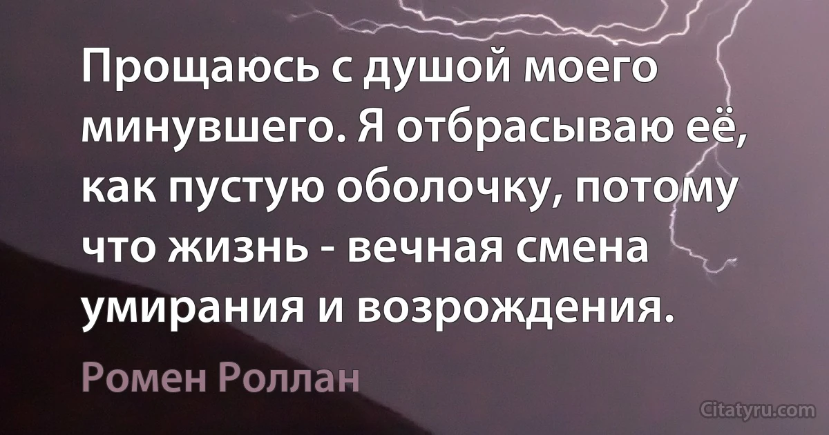 Прощаюсь с душой моего минувшего. Я отбрасываю её, как пустую оболочку, потому что жизнь - вечная смена умирания и возрождения. (Ромен Роллан)