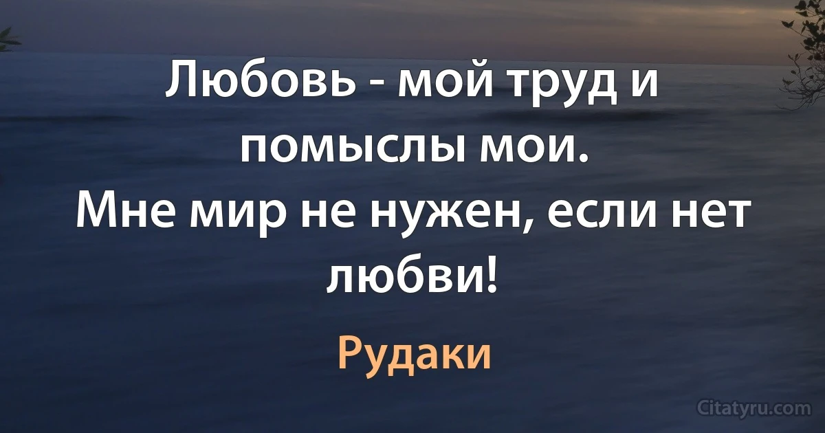 Любовь - мой труд и помыслы мои.
Мне мир не нужен, если нет любви! (Рудаки)