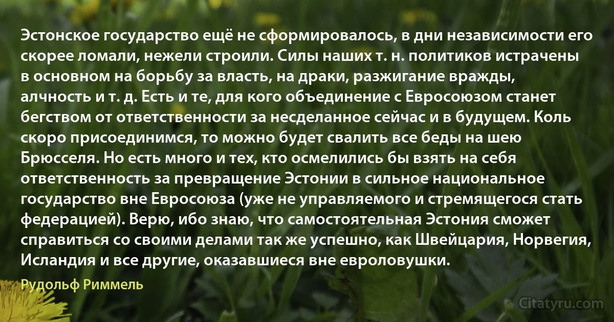 Эстонское государство ещё не сформировалось, в дни независимости его скорее ломали, нежели строили. Силы наших т. н. политиков истрачены в основном на борьбу за власть, на драки, разжигание вражды, алчность и т. д. Есть и те, для кого объединение с Евросоюзом станет бегством от ответственности за несделанное сейчас и в будущем. Коль скоро присоединимся, то можно будет свалить все беды на шею Брюсселя. Но есть много и тех, кто осмелились бы взять на себя ответственность за превращение Эстонии в сильное национальное государство вне Евросоюза (уже не управляемого и стремящегося стать федерацией). Верю, ибо знаю, что самостоятельная Эстония сможет справиться со своими делами так же успешно, как Швейцария, Норвегия, Исландия и все другие, оказавшиеся вне евроловушки. (Рудольф Риммель)