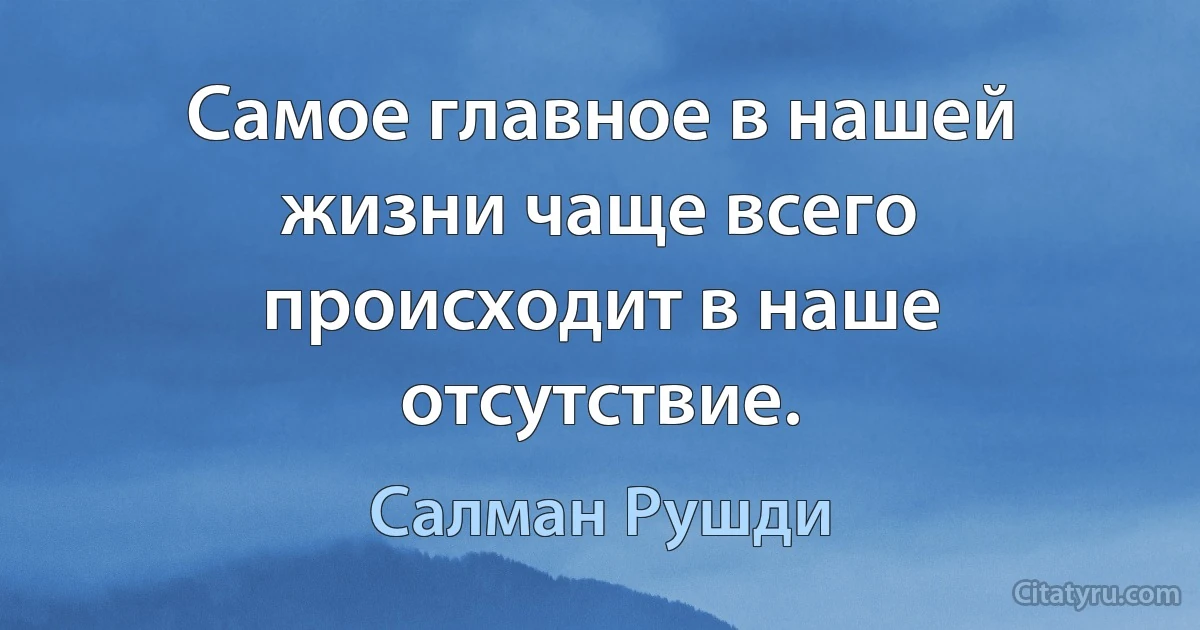 Самое главное в нашей жизни чаще всего происходит в наше отсутствие. (Салман Рушди)