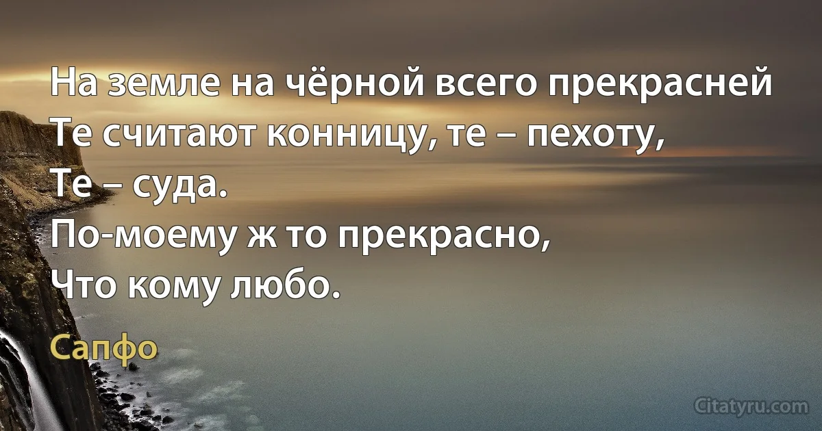 На земле на чёрной всего прекрасней
Те считают конницу, те – пехоту,
Те – суда.
По-моему ж то прекрасно,
Что кому любо. (Сапфо)