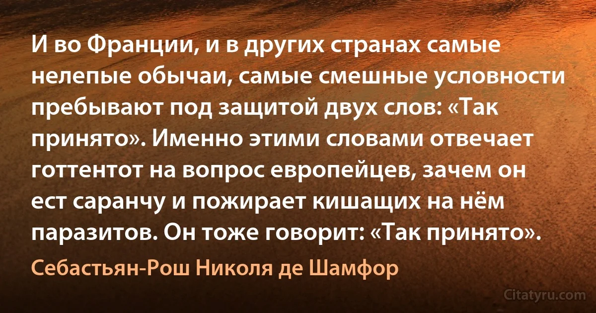 И во Франции, и в других странах самые нелепые обычаи, самые смешные условности пребывают под защитой двух слов: «Так принято». Именно этими словами отвечает готтентот на вопрос европейцев, зачем он ест саранчу и пожирает кишащих на нём паразитов. Он тоже говорит: «Так принято». (Себастьян-Рош Николя де Шамфор)