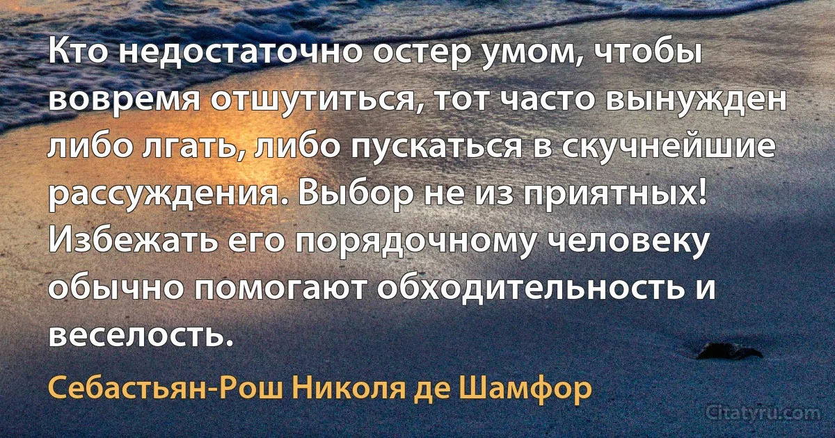 Кто недостаточно остер умом, чтобы вовремя отшутиться, тот часто вынужден либо лгать, либо пускаться в скучнейшие рассуждения. Выбор не из приятных! Избежать его порядочному человеку обычно помогают обходительность и веселость. (Себастьян-Рош Николя де Шамфор)