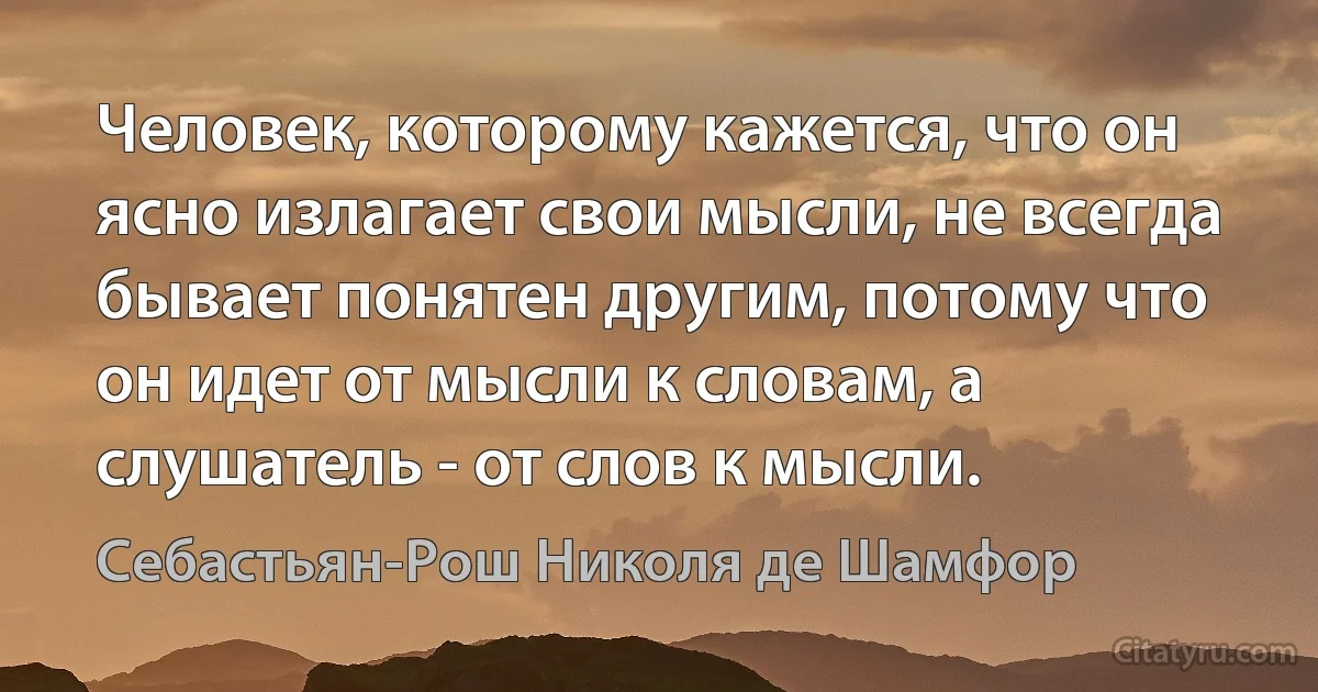 Человек, которому кажется, что он ясно излагает свои мысли, не всегда бывает понятен другим, потому что он идет от мысли к словам, а слушатель - от слов к мысли. (Себастьян-Рош Николя де Шамфор)