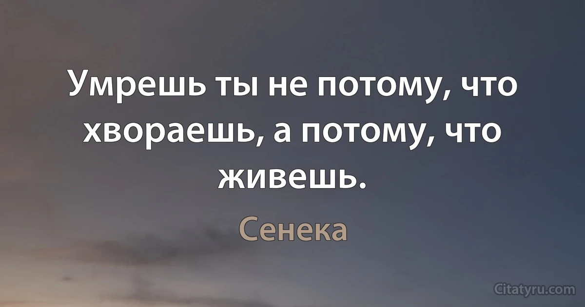 Умрешь ты не потому, что хвораешь, а потому, что живешь. (Сенека)