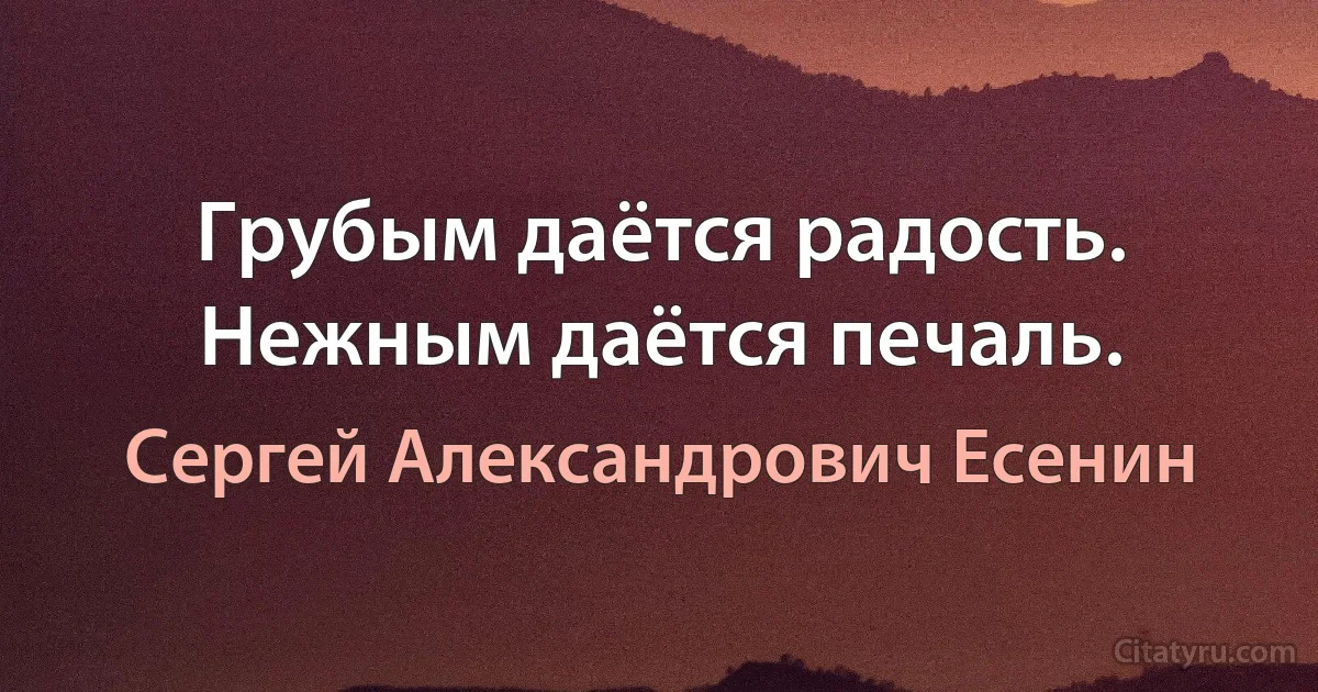 Грубым даётся радость.
Нежным даётся печаль. (Сергей Александрович Есенин)