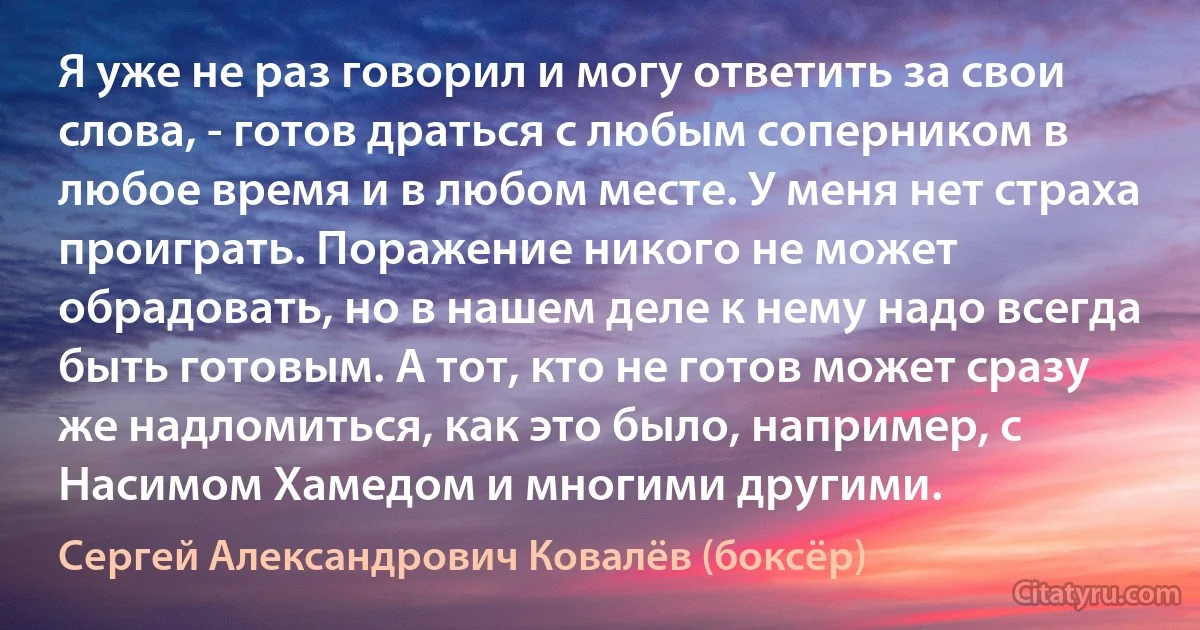 Я уже не раз говорил и могу ответить за свои слова, - готов драться с любым соперником в любое время и в любом месте. У меня нет страха проиграть. Поражение никого не может обрадовать, но в нашем деле к нему надо всегда быть готовым. А тот, кто не готов может сразу же надломиться, как это было, например, с Насимом Хамедом и многими другими. (Сергей Александрович Ковалёв (боксёр))