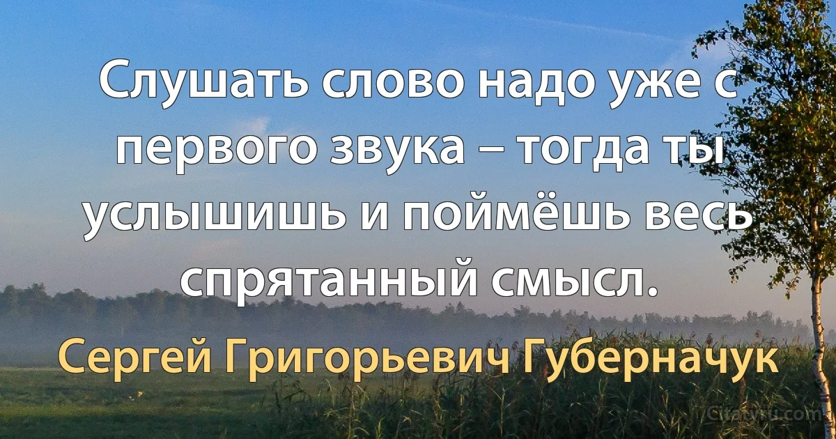 Слушать слово надо уже с первого звука – тогда ты услышишь и поймёшь весь спрятанный смысл. (Сергей Григорьевич Губерначук)