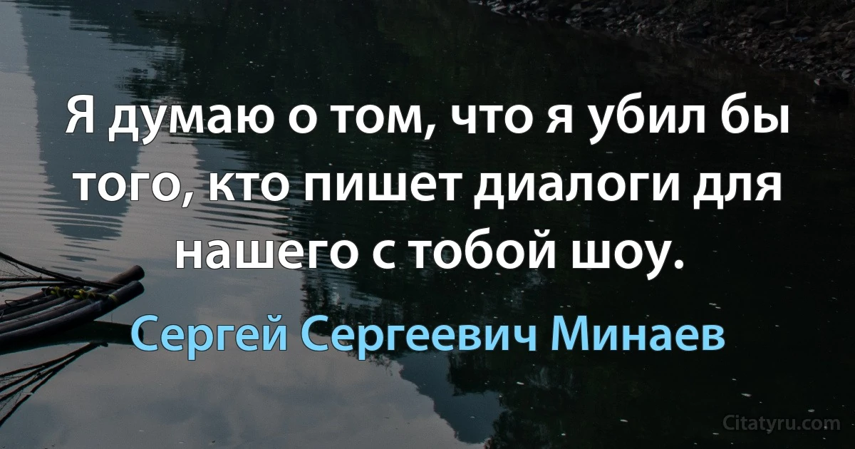 Я думаю о том, что я убил бы того, кто пишет диалоги для нашего с тобой шоу. (Сергей Сергеевич Минаев)