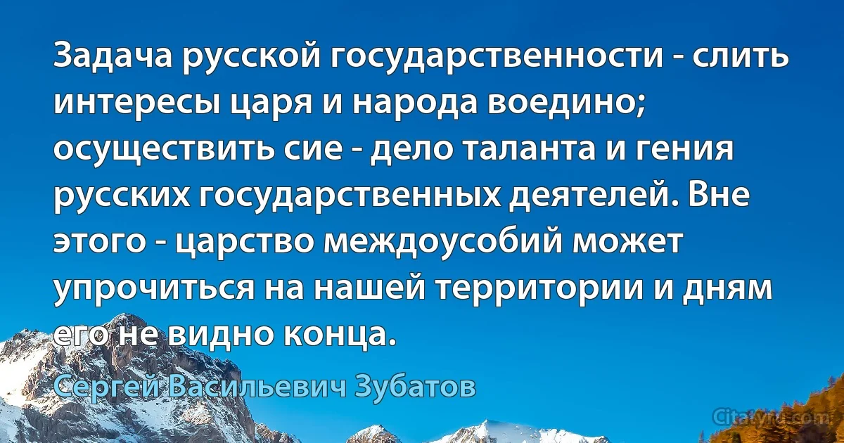 Задача русской государственности - слить интересы царя и народа воедино; осуществить сие - дело таланта и гения русских государственных деятелей. Вне этого - царство междоусобий может упрочиться на нашей территории и дням его не видно конца. (Сергей Васильевич Зубатов)