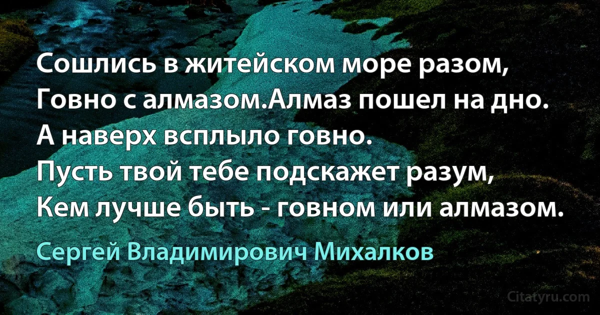 Сошлись в житейском море разом,
Говно с алмазом.Алмаз пошел на дно.
А наверх всплыло говно.
Пусть твой тебе подскажет разум,
Кем лучше быть - говном или алмазом. (Сергей Владимирович Михалков)