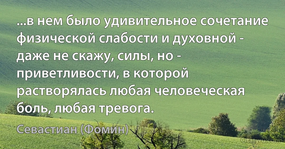 ...в нем было удивительное сочетание физической слабости и духовной - даже не скажу, силы, но - приветливости, в которой растворялась любая человеческая боль, любая тревога. (Севастиан (Фомин))