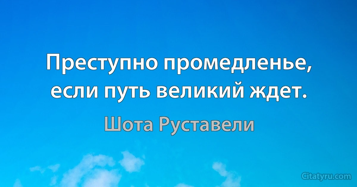 Преступно промедленье, если путь великий ждет. (Шота Руставели)