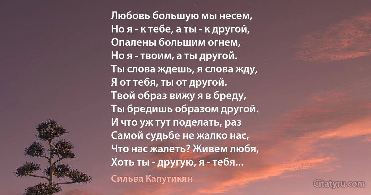 Любовь большую мы несем,
Но я - к тебе, а ты - к другой,
Опалены большим огнем,
Но я - твоим, а ты другой.
Ты слова ждешь, я слова жду,
Я от тебя, ты от другой.
Твой образ вижу я в бреду,
Ты бредишь образом другой.
И что уж тут поделать, раз
Самой судьбе не жалко нас,
Что нас жалеть? Живем любя,
Хоть ты - другую, я - тебя... (Сильва Капутикян)