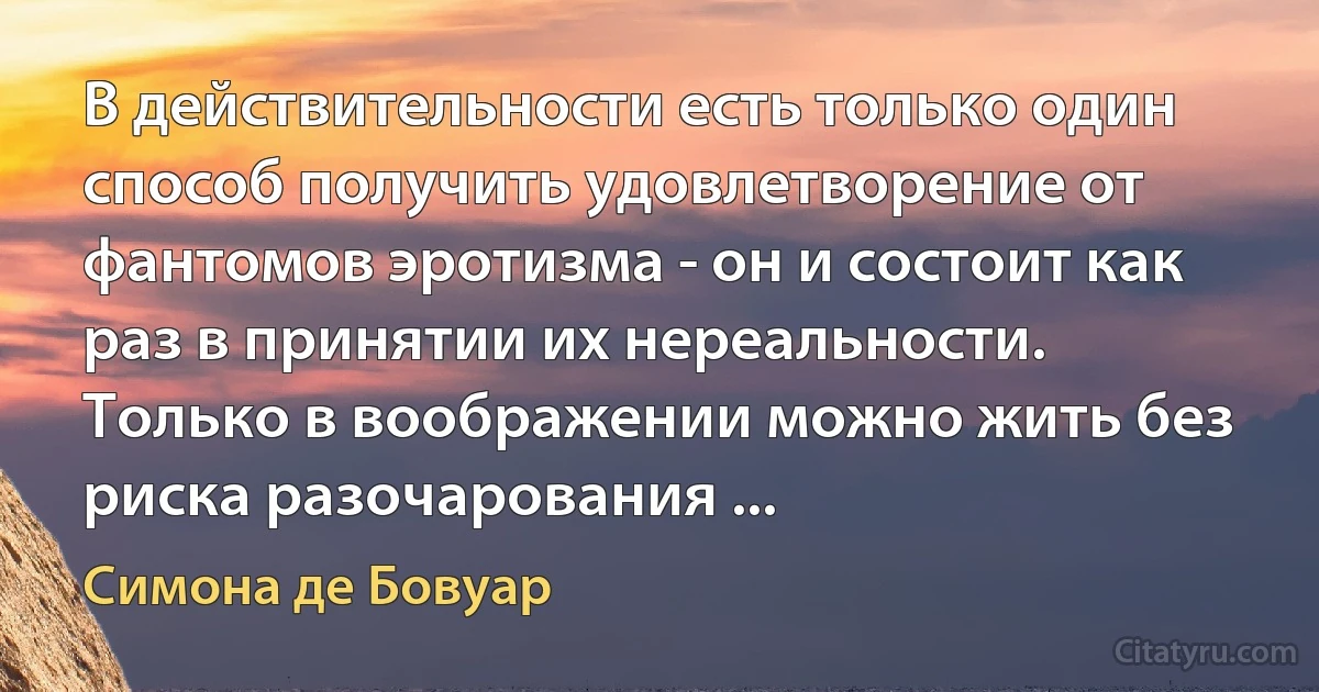 В действительности есть только один способ получить удовлетворение от фантомов эротизма - он и состоит как раз в принятии их нереальности. Только в воображении можно жить без риска разочарования ... (Симона де Бовуар)