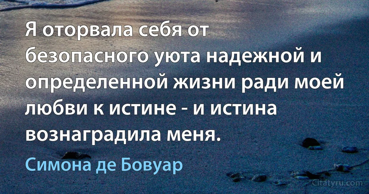 Я оторвала себя от безопасного уюта надежной и определенной жизни ради моей любви к истине - и истина вознаградила меня. (Симона де Бовуар)