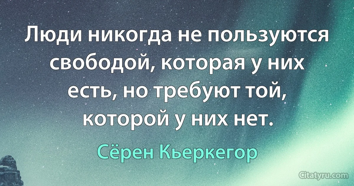 Люди никогда не пользуются свободой, которая у них есть, но требуют той, которой у них нет. (Сёрен Кьеркегор)