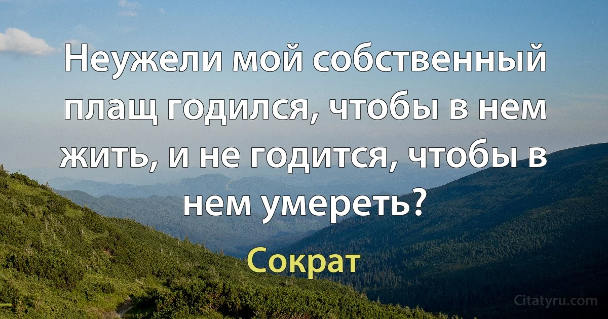 Неужели мой собственный плащ годился, чтобы в нем жить, и не годится, чтобы в нем умереть? (Сократ)