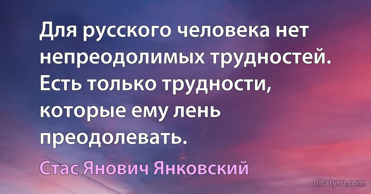 Для русского человека нет непреодолимых трудностей. Есть только трудности, которые ему лень преодолевать. (Стас Янович Янковский)