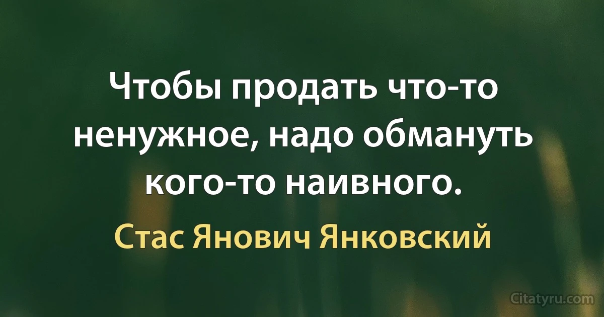 Чтобы продать что-то ненужное, надо обмануть кого-то наивного. (Стас Янович Янковский)