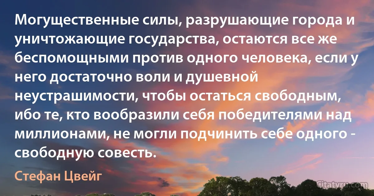 Могущественные силы, разрушающие города и уничтожающие государства, остаются все же беспомощными против одного человека, если у него достаточно воли и душевной неустрашимости, чтобы остаться свободным, ибо те, кто вообразили себя победителями над миллионами, не могли подчинить себе одного - свободную совесть. (Стефан Цвейг)