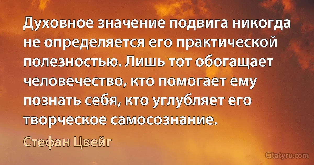 Духовное значение подвига никогда не определяется его практической полезностью. Лишь тот обогащает человечество, кто помогает ему познать себя, кто углубляет его творческое самосознание. (Стефан Цвейг)