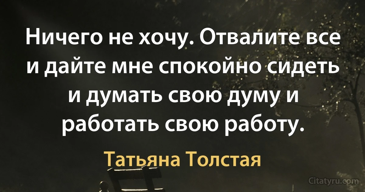 Ничего не хочу. Отвалите все и дайте мне спокойно сидеть и думать свою думу и работать свою работу. (Татьяна Толстая)