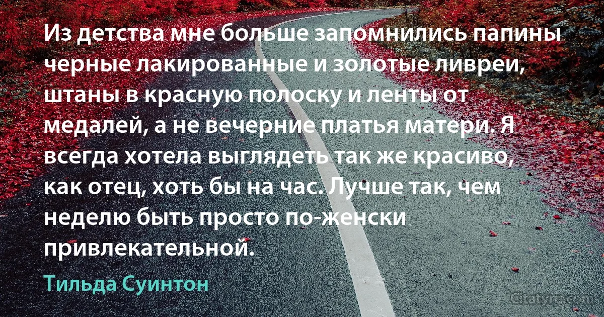 Из детства мне больше запомнились папины черные лакированные и золотые ливреи, штаны в красную полоску и ленты от медалей, а не вечерние платья матери. Я всегда хотела выглядеть так же красиво, как отец, хоть бы на час. Лучше так, чем неделю быть просто по-женски привлекательной. (Тильда Суинтон)