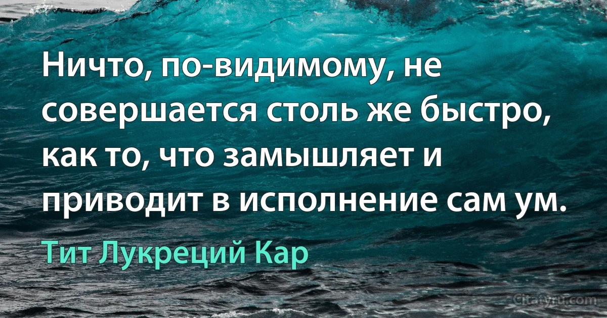 Ничто, по-видимому, не совершается столь же быстро, как то, что замышляет и приводит в исполнение сам ум. (Тит Лукреций Кар)