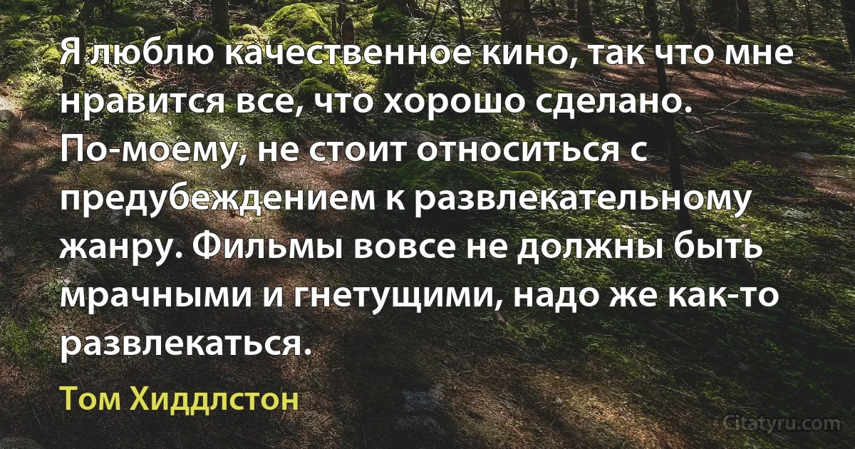 Я люблю качественное кино, так что мне нравится все, что хорошо сделано. По-моему, не стоит относиться с предубеждением к развлекательному жанру. Фильмы вовсе не должны быть мрачными и гнетущими, надо же как-то развлекаться. (Том Хиддлстон)