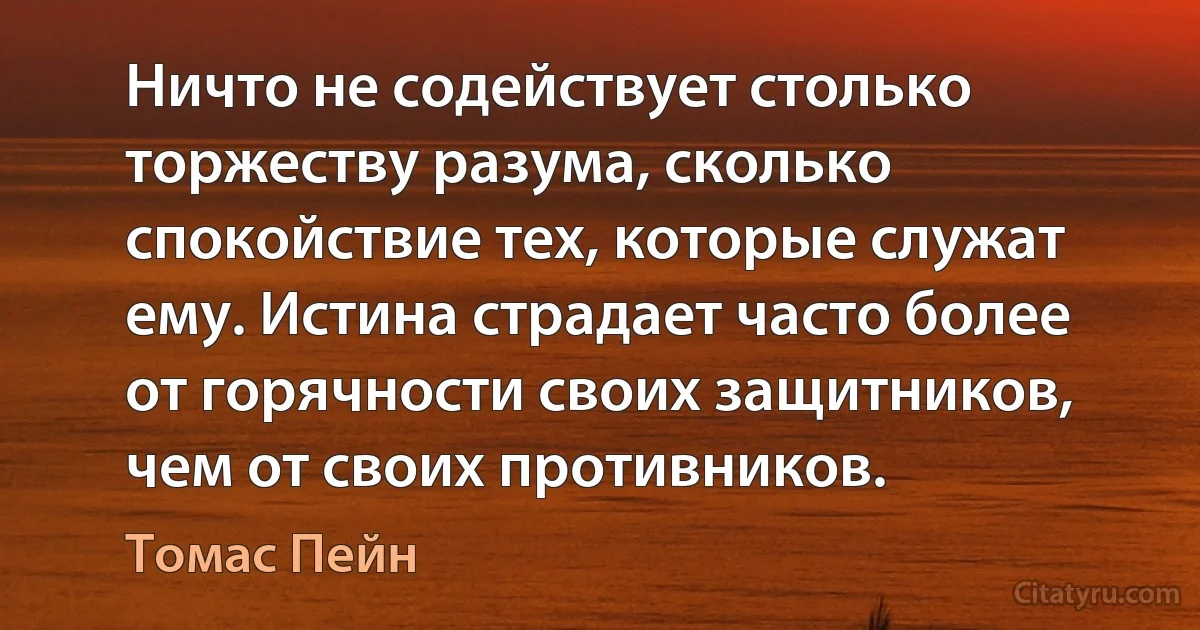 Ничто не содействует столько торжеству разума, сколько спокойствие тех, которые служат ему. Истина страдает часто более от горячности своих защитников, чем от своих противников. (Томас Пейн)