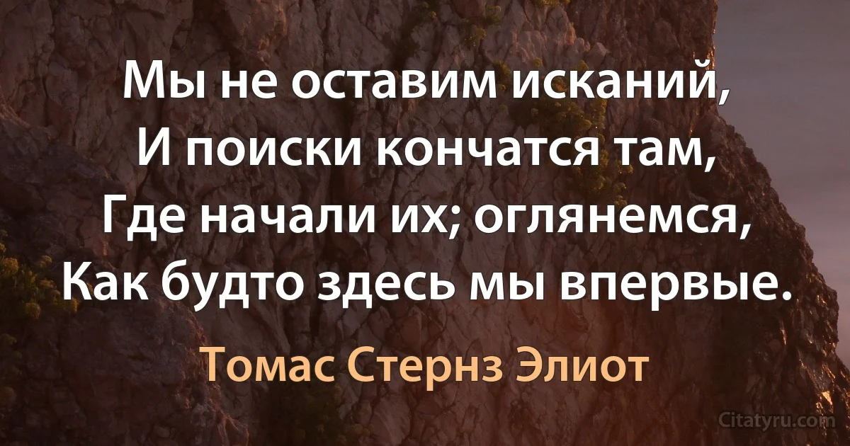 Мы не оставим исканий,
И поиски кончатся там,
Где начали их; оглянемся,
Как будто здесь мы впервые. (Томас Стернз Элиот)