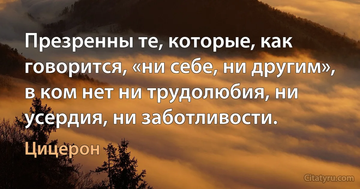 Презренны те, которые, как говорится, «ни себе, ни другим», в ком нет ни трудолюбия, ни усердия, ни заботливости. (Цицерон)