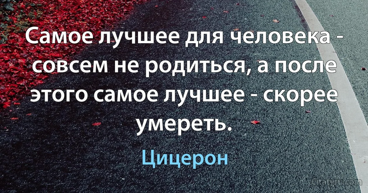 Самое лучшее для человека - совсем не родиться, а после этого самое лучшее - скорее умереть. (Цицерон)