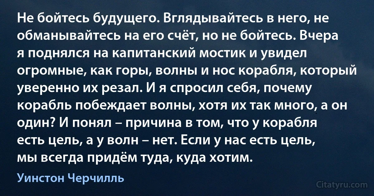 Не бойтесь будущего. Вглядывайтесь в него, не обманывайтесь на его счёт, но не бойтесь. Вчера я поднялся на капитанский мостик и увидел огромные, как горы, волны и нос корабля, который уверенно их резал. И я спросил себя, почему корабль побеждает волны, хотя их так много, а он один? И понял – причина в том, что у корабля есть цель, а у волн – нет. Если у нас есть цель, мы всегда придём туда, куда хотим. (Уинстон Черчилль)