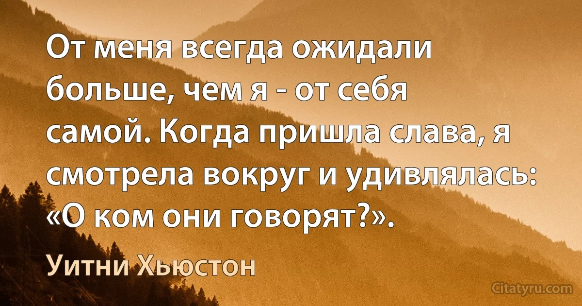 От меня всегда ожидали больше, чем я - от себя самой. Когда пришла слава, я смотрела вокруг и удивлялась: «О ком они говорят?». (Уитни Хьюстон)