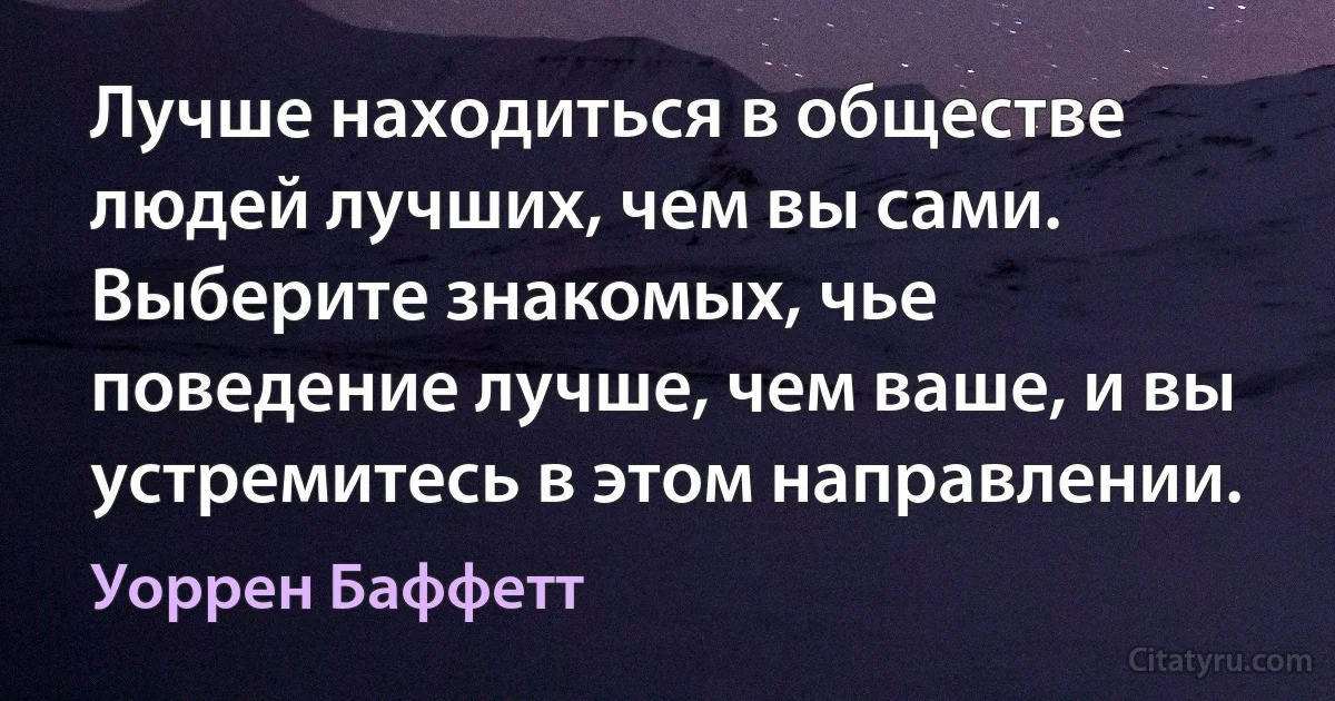 Лучше находиться в обществе людей лучших, чем вы сами. Выберите знакомых, чье поведение лучше, чем ваше, и вы устремитесь в этом направлении. (Уоррен Баффетт)