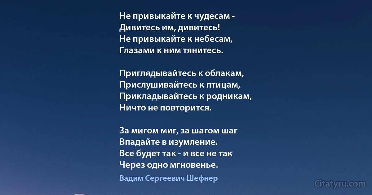 Не привыкайте к чудесам -
Дивитесь им, дивитесь!
Не привыкайте к небесам,
Глазами к ним тянитесь.

Приглядывайтесь к облакам,
Прислушивайтесь к птицам,
Прикладывайтесь к родникам,
Ничто не повторится.

За мигом миг, за шагом шаг
Впадайте в изумление.
Все будет так - и все не так
Через одно мгновенье. (Вадим Сергеевич Шефнер)