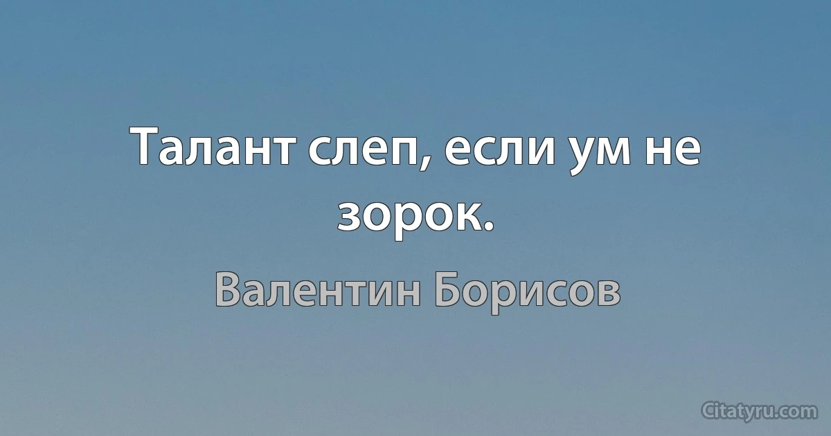 Талант слеп, если ум не зорок. (Валентин Борисов)