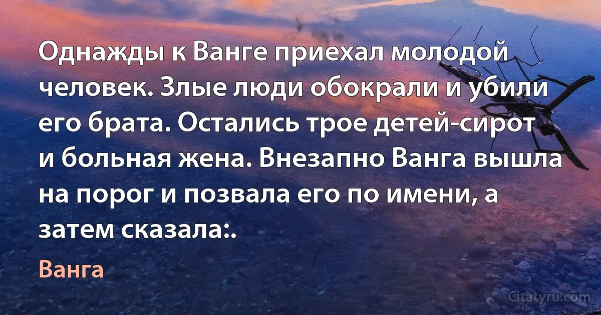 Однажды к Ванге приехал молодой человек. Злые люди обокрали и убили его брата. Остались трое детей-сирот и больная жена. Внезапно Ванга вышла на порог и позвала его по имени, а затем сказала:. (Ванга)