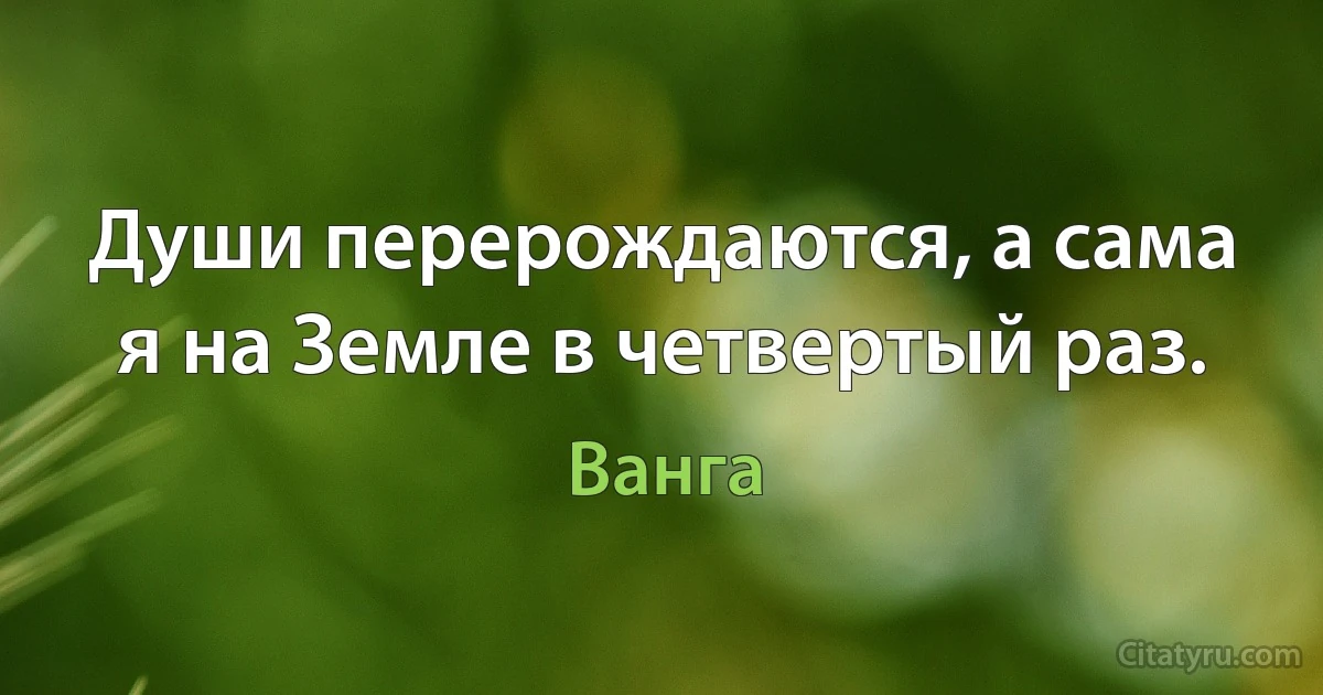 Души перерождаются, а сама я на Земле в четвертый раз. (Ванга)