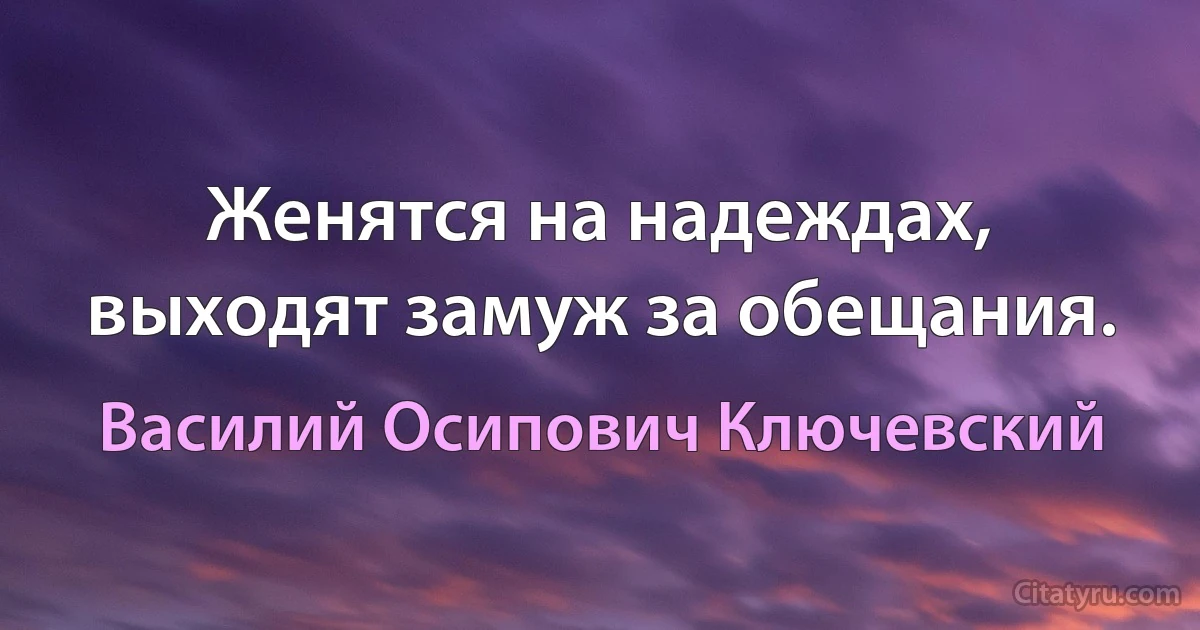 Женятся на надеждах, выходят замуж за обещания. (Василий Осипович Ключевский)