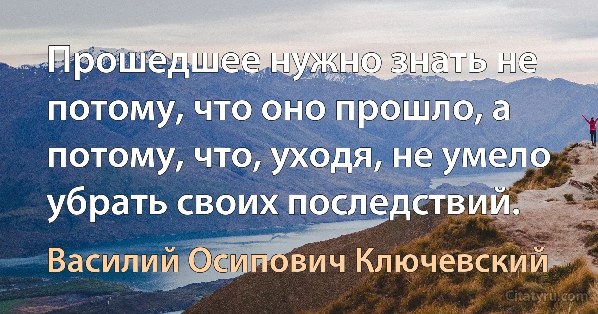 Прошедшее нужно знать не потому, что оно прошло, а потому, что, уходя, не умело убрать своих последствий. (Василий Осипович Ключевский)