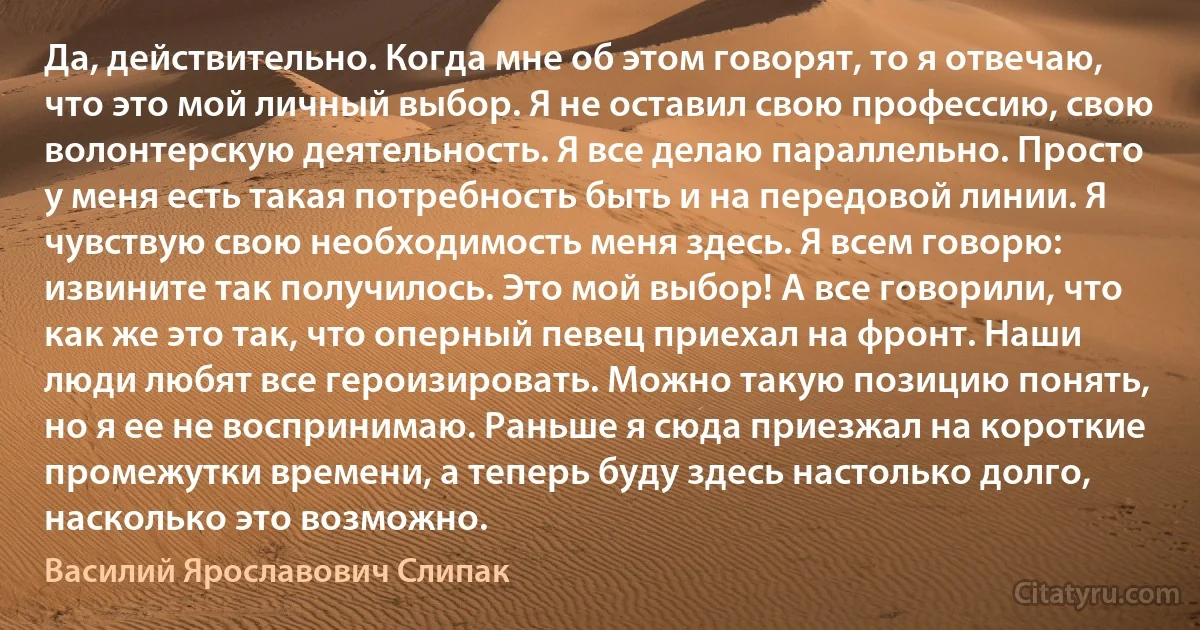 Да, действительно. Когда мне об этом говорят, то я отвечаю, что это мой личный выбор. Я не оставил свою профессию, свою волонтерскую деятельность. Я все делаю параллельно. Просто у меня есть такая потребность быть и на передовой линии. Я чувствую свою необходимость меня здесь. Я всем говорю: извините так получилось. Это мой выбор! А все говорили, что как же это так, что оперный певец приехал на фронт. Наши люди любят все героизировать. Можно такую позицию понять, но я ее не воспринимаю. Раньше я сюда приезжал на короткие промежутки времени, а теперь буду здесь настолько долго, насколько это возможно. (Василий Ярославович Слипак)