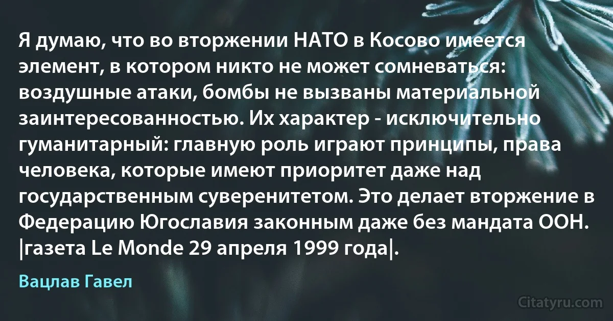 Я думаю, что во вторжении НАТО в Косово имеется элемент, в котором никто не может сомневаться: воздушные атаки, бомбы не вызваны материальной заинтересованностью. Их характер - исключительно гуманитарный: главную роль играют принципы, права человека, которые имеют приоритет даже над государственным суверенитетом. Это делает вторжение в Федерацию Югославия законным даже без мандата ООН. |газета Le Monde 29 апреля 1999 года|. (Вацлав Гавел)