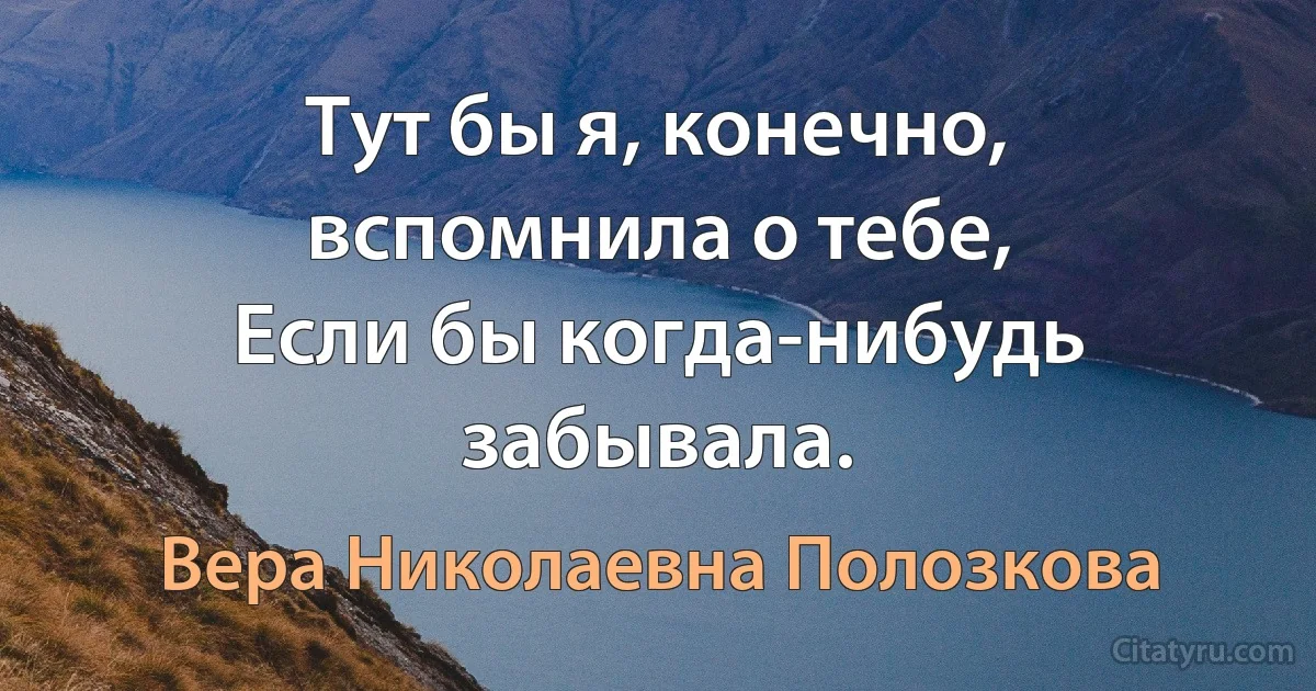 Тут бы я, конечно, вспомнила о тебе,
Если бы когда-нибудь забывала. (Вера Николаевна Полозкова)