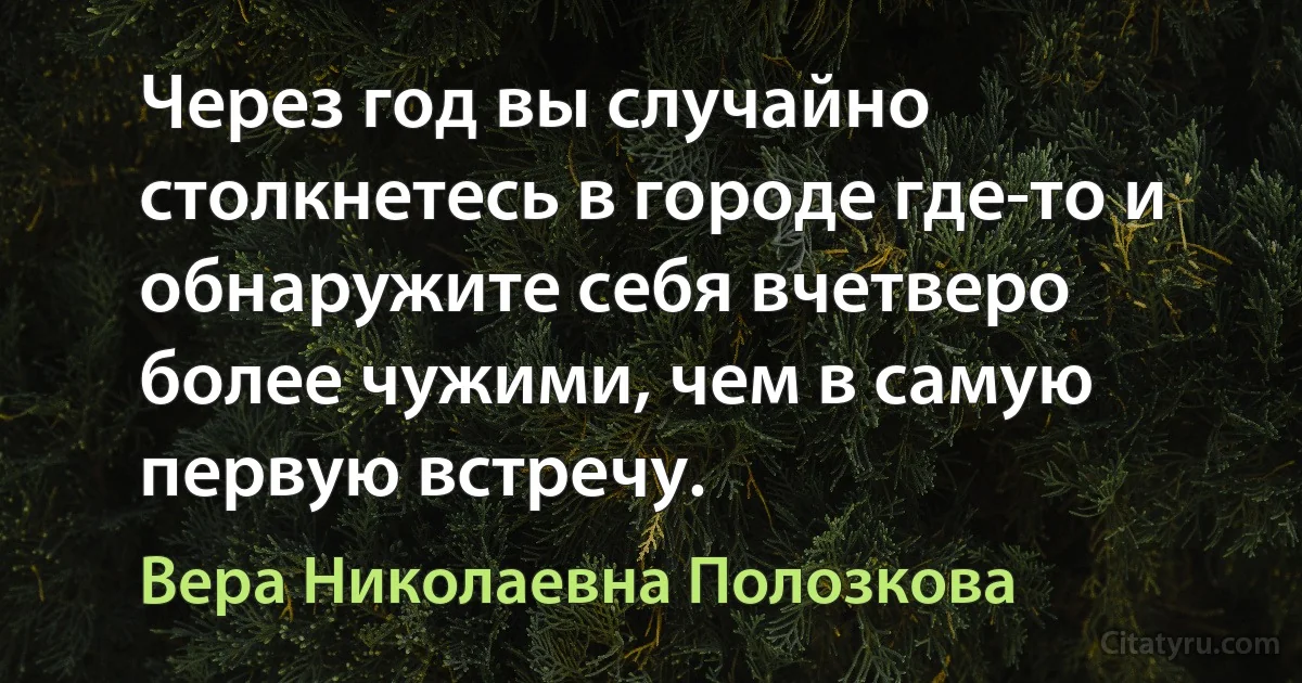 Через год вы случайно столкнетесь в городе где-то и обнаружите себя вчетверо более чужими, чем в самую первую встречу. (Вера Николаевна Полозкова)